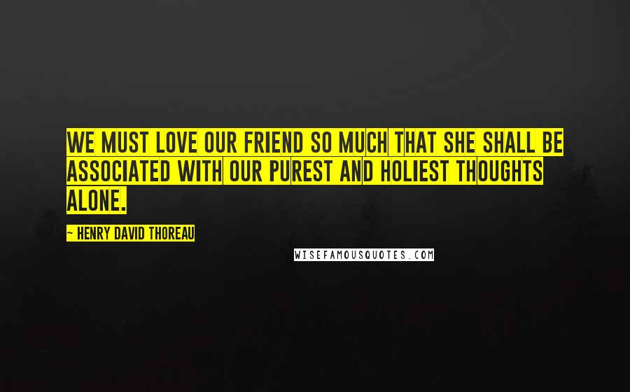 Henry David Thoreau Quotes: We must love our friend so much that she shall be associated with our purest and holiest thoughts alone.