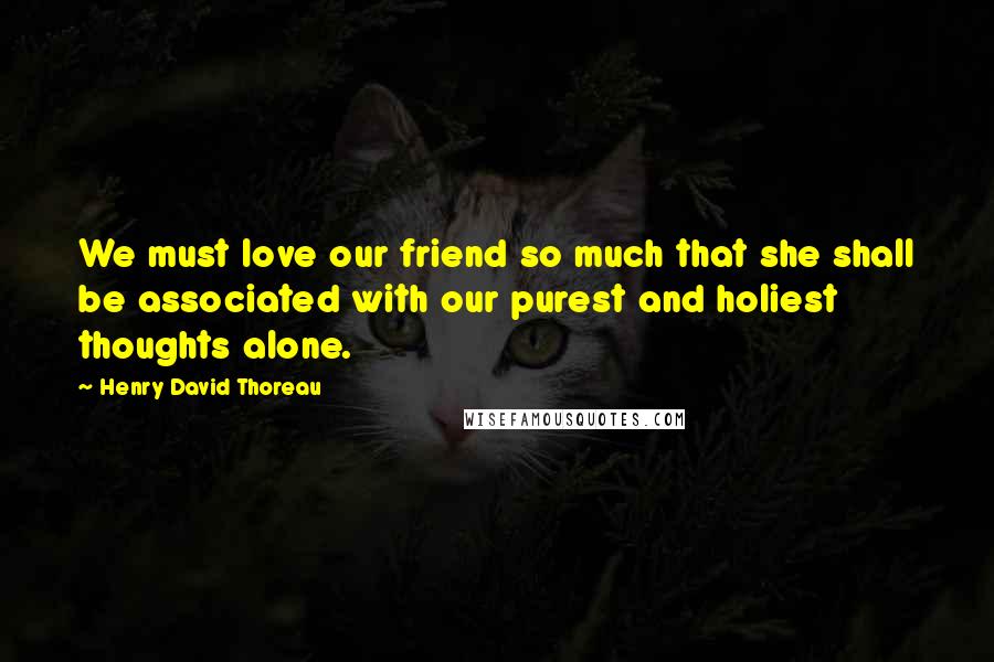 Henry David Thoreau Quotes: We must love our friend so much that she shall be associated with our purest and holiest thoughts alone.