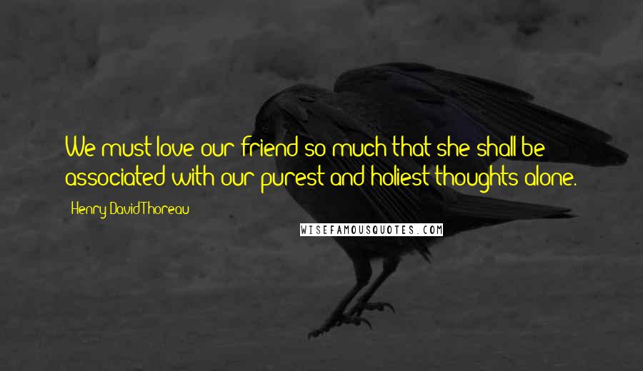 Henry David Thoreau Quotes: We must love our friend so much that she shall be associated with our purest and holiest thoughts alone.