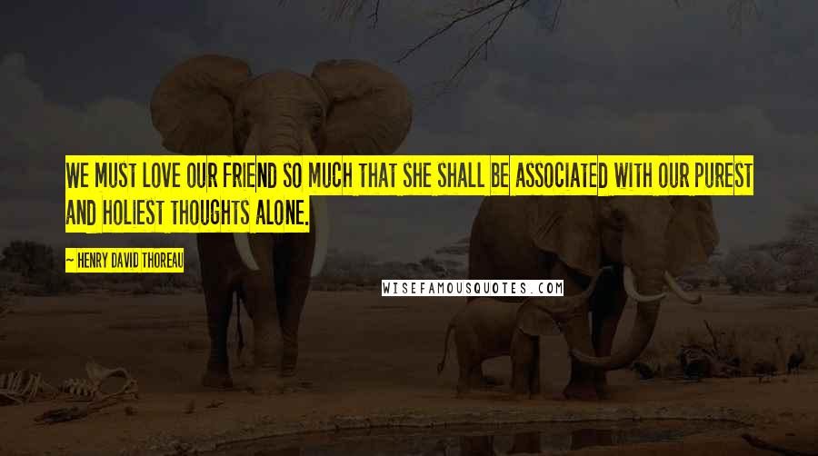 Henry David Thoreau Quotes: We must love our friend so much that she shall be associated with our purest and holiest thoughts alone.