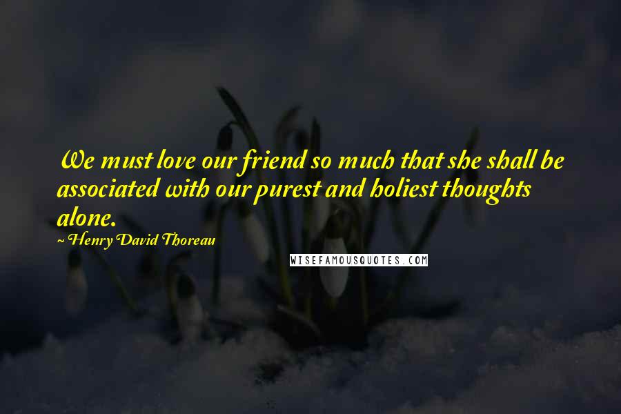 Henry David Thoreau Quotes: We must love our friend so much that she shall be associated with our purest and holiest thoughts alone.