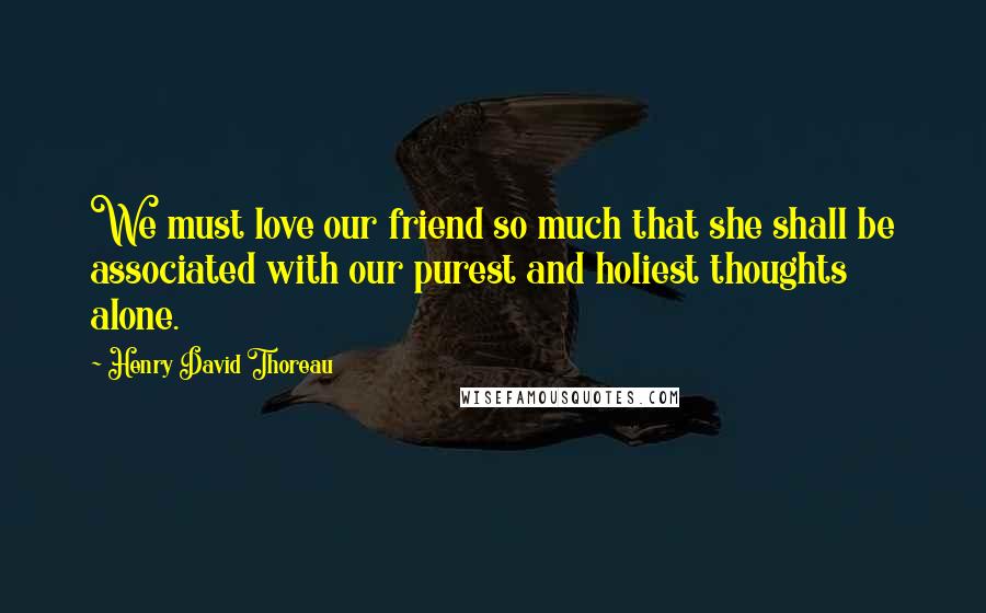 Henry David Thoreau Quotes: We must love our friend so much that she shall be associated with our purest and holiest thoughts alone.