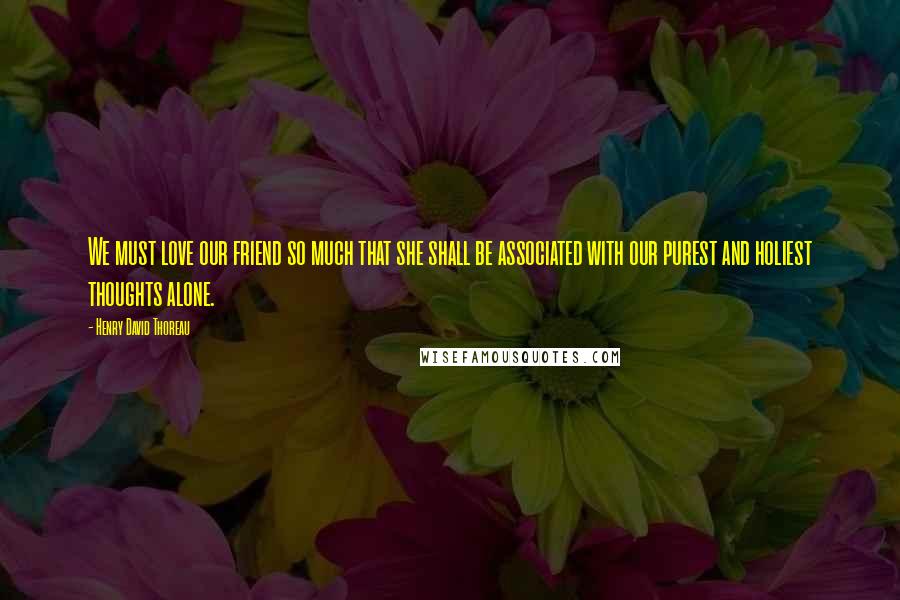 Henry David Thoreau Quotes: We must love our friend so much that she shall be associated with our purest and holiest thoughts alone.