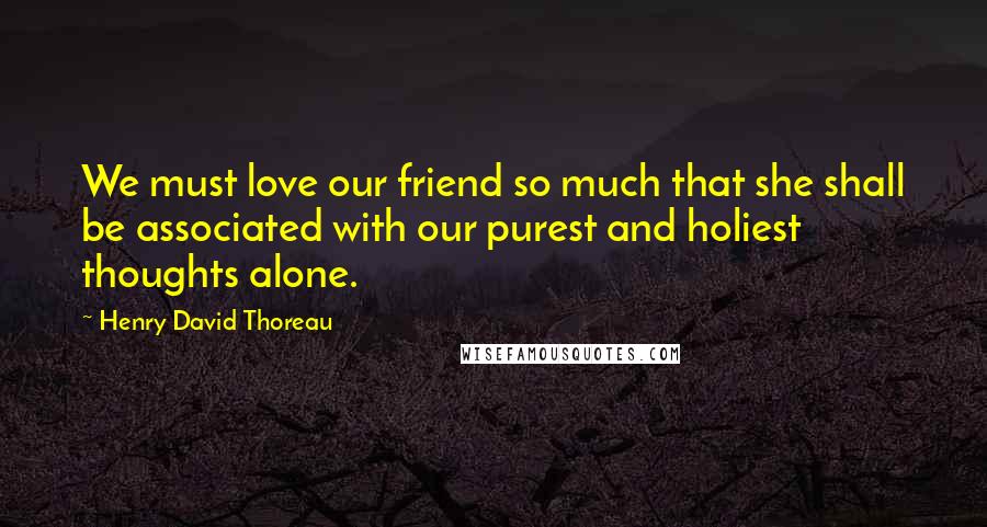 Henry David Thoreau Quotes: We must love our friend so much that she shall be associated with our purest and holiest thoughts alone.