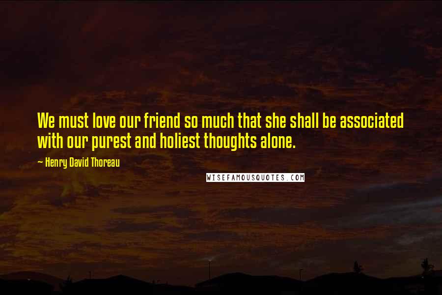 Henry David Thoreau Quotes: We must love our friend so much that she shall be associated with our purest and holiest thoughts alone.