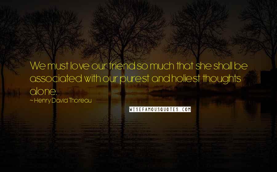 Henry David Thoreau Quotes: We must love our friend so much that she shall be associated with our purest and holiest thoughts alone.