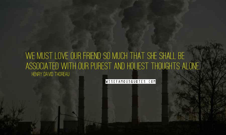 Henry David Thoreau Quotes: We must love our friend so much that she shall be associated with our purest and holiest thoughts alone.