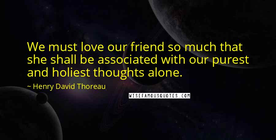 Henry David Thoreau Quotes: We must love our friend so much that she shall be associated with our purest and holiest thoughts alone.