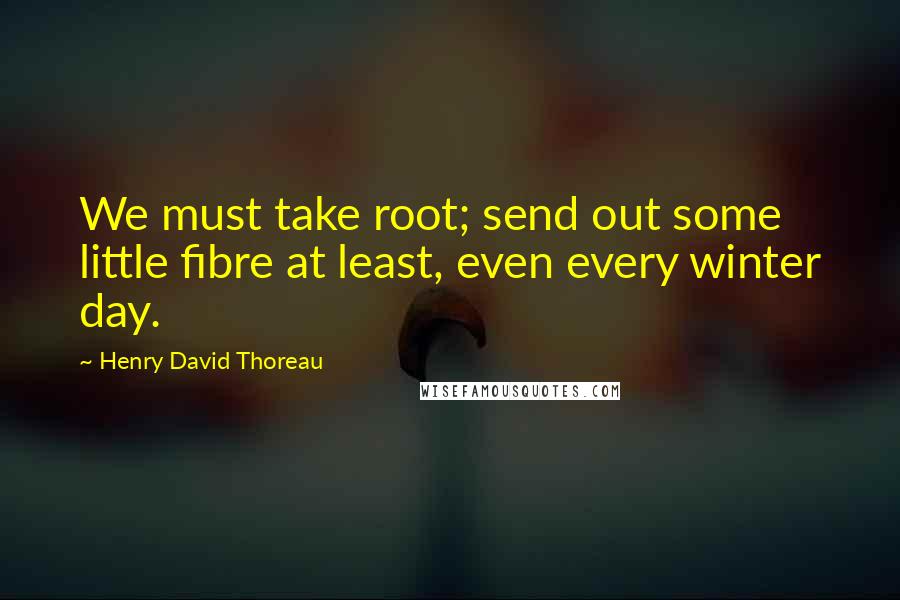 Henry David Thoreau Quotes: We must take root; send out some little fibre at least, even every winter day.