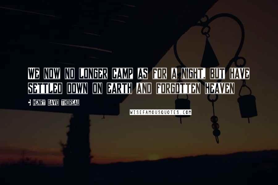 Henry David Thoreau Quotes: We now no longer camp as for a night, but have settled down on earth and forgotten heaven