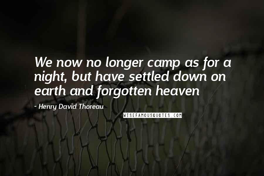 Henry David Thoreau Quotes: We now no longer camp as for a night, but have settled down on earth and forgotten heaven