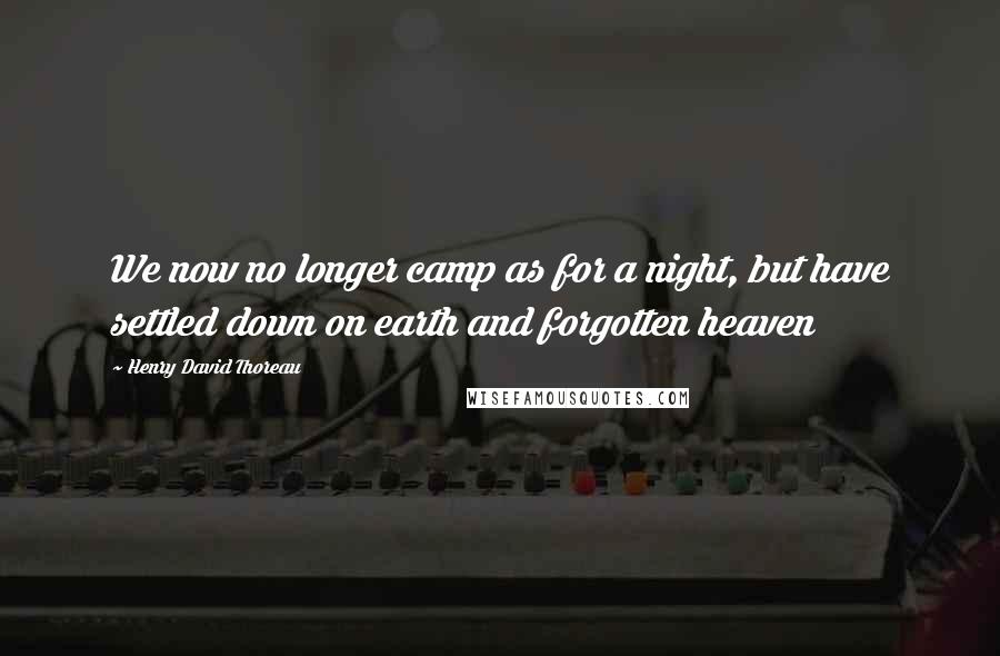 Henry David Thoreau Quotes: We now no longer camp as for a night, but have settled down on earth and forgotten heaven