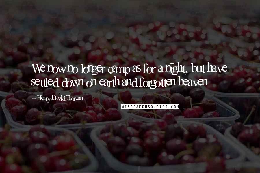 Henry David Thoreau Quotes: We now no longer camp as for a night, but have settled down on earth and forgotten heaven