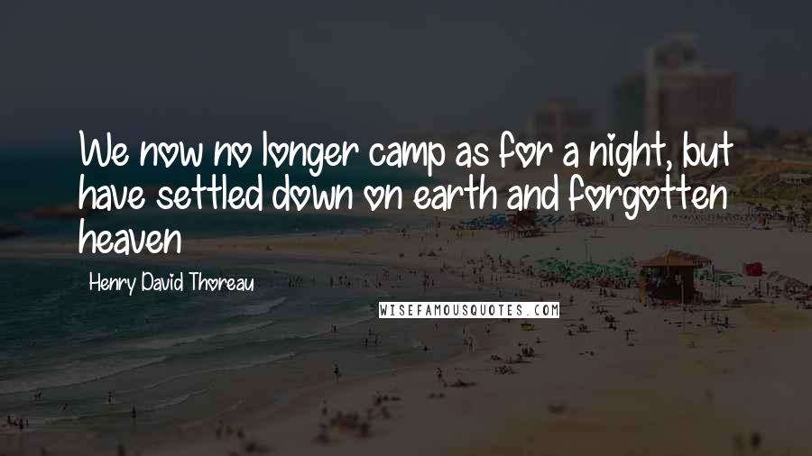 Henry David Thoreau Quotes: We now no longer camp as for a night, but have settled down on earth and forgotten heaven