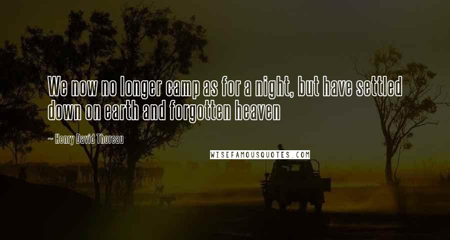 Henry David Thoreau Quotes: We now no longer camp as for a night, but have settled down on earth and forgotten heaven