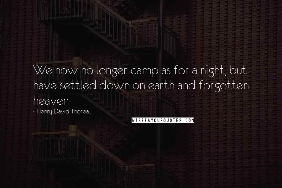 Henry David Thoreau Quotes: We now no longer camp as for a night, but have settled down on earth and forgotten heaven