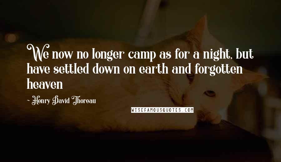 Henry David Thoreau Quotes: We now no longer camp as for a night, but have settled down on earth and forgotten heaven