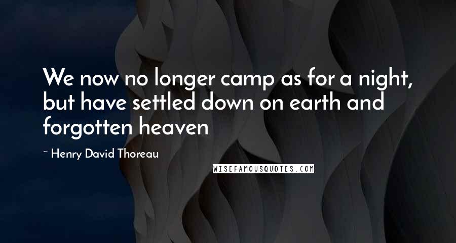 Henry David Thoreau Quotes: We now no longer camp as for a night, but have settled down on earth and forgotten heaven