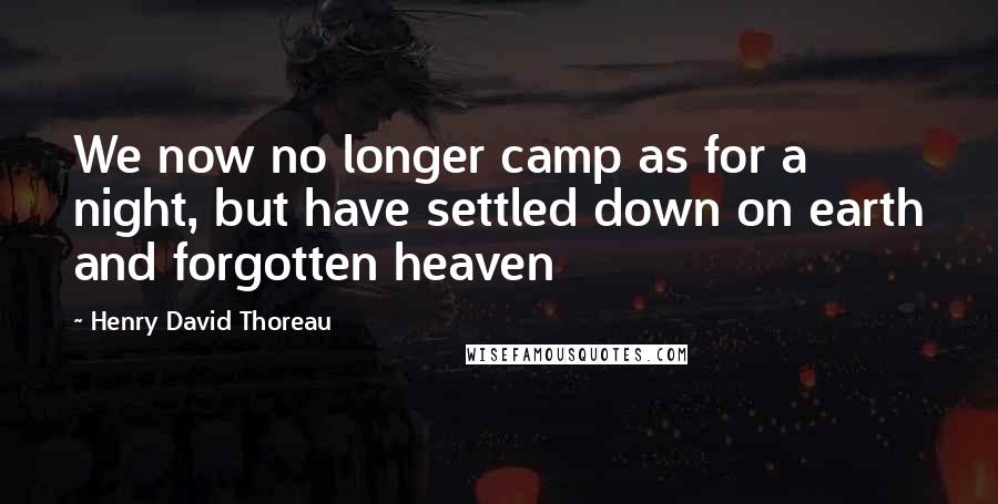 Henry David Thoreau Quotes: We now no longer camp as for a night, but have settled down on earth and forgotten heaven