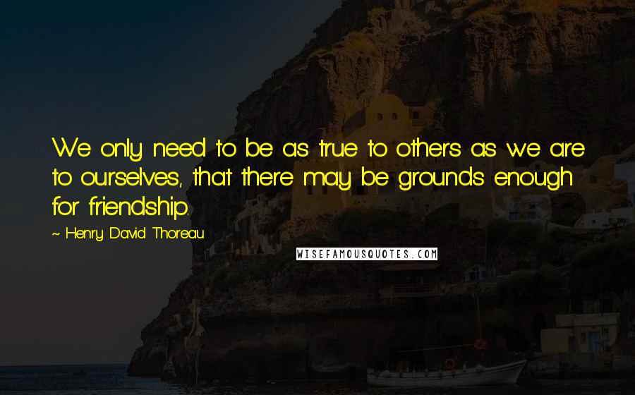 Henry David Thoreau Quotes: We only need to be as true to others as we are to ourselves, that there may be grounds enough for friendship.