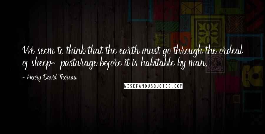 Henry David Thoreau Quotes: We seem to think that the earth must go through the ordeal of sheep-pasturage before it is habitable by man.