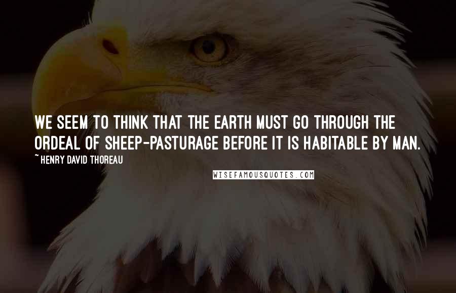 Henry David Thoreau Quotes: We seem to think that the earth must go through the ordeal of sheep-pasturage before it is habitable by man.