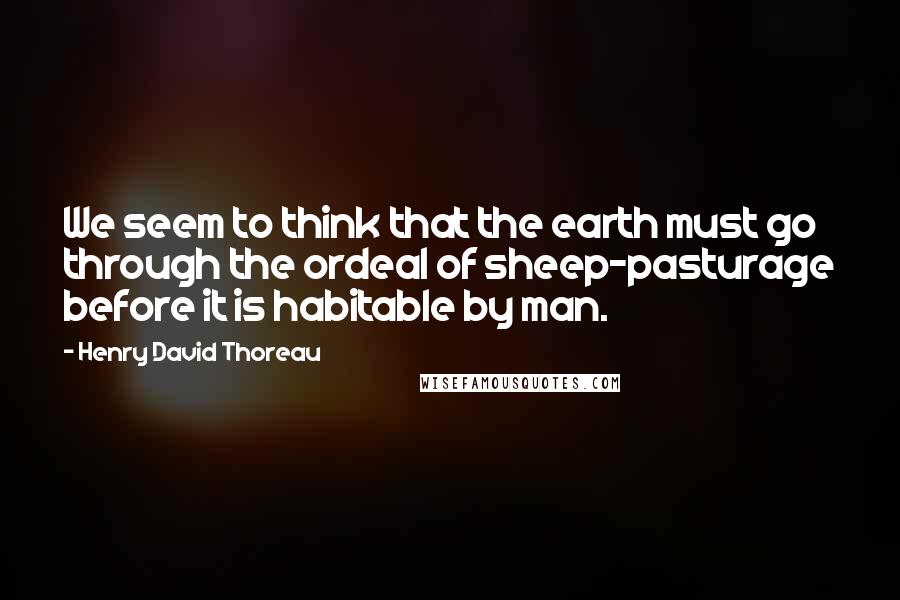 Henry David Thoreau Quotes: We seem to think that the earth must go through the ordeal of sheep-pasturage before it is habitable by man.