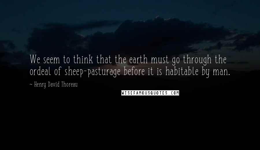 Henry David Thoreau Quotes: We seem to think that the earth must go through the ordeal of sheep-pasturage before it is habitable by man.