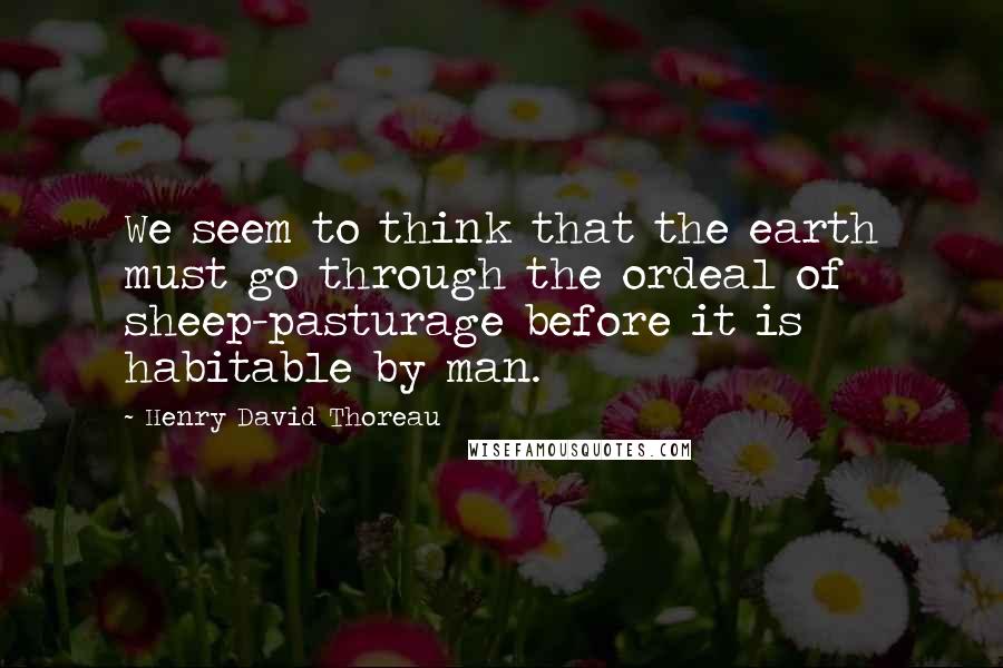 Henry David Thoreau Quotes: We seem to think that the earth must go through the ordeal of sheep-pasturage before it is habitable by man.