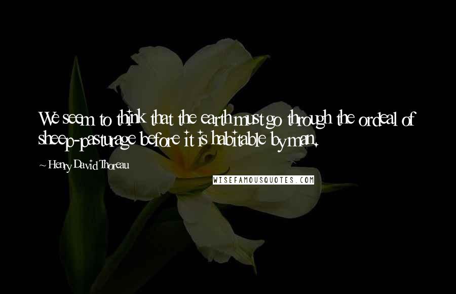 Henry David Thoreau Quotes: We seem to think that the earth must go through the ordeal of sheep-pasturage before it is habitable by man.