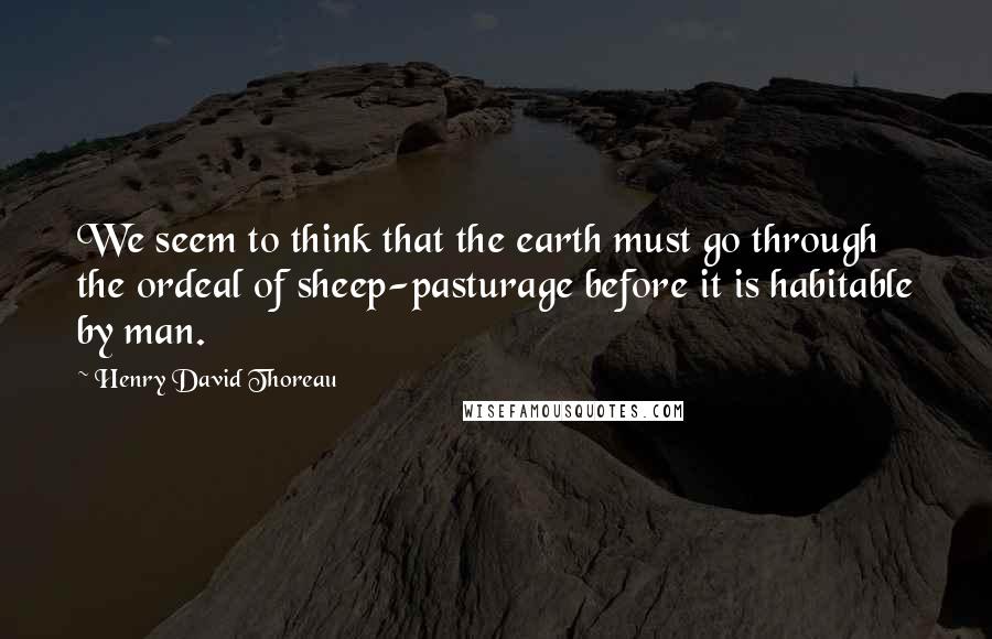 Henry David Thoreau Quotes: We seem to think that the earth must go through the ordeal of sheep-pasturage before it is habitable by man.