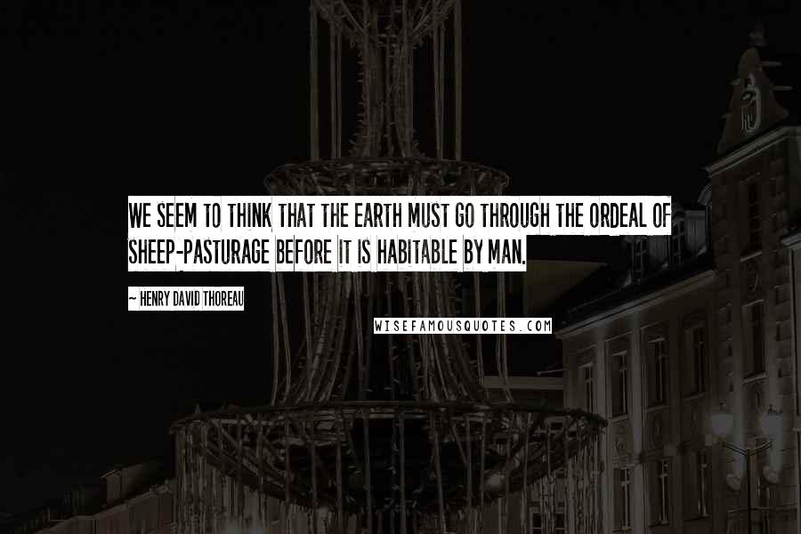 Henry David Thoreau Quotes: We seem to think that the earth must go through the ordeal of sheep-pasturage before it is habitable by man.