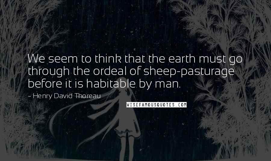 Henry David Thoreau Quotes: We seem to think that the earth must go through the ordeal of sheep-pasturage before it is habitable by man.