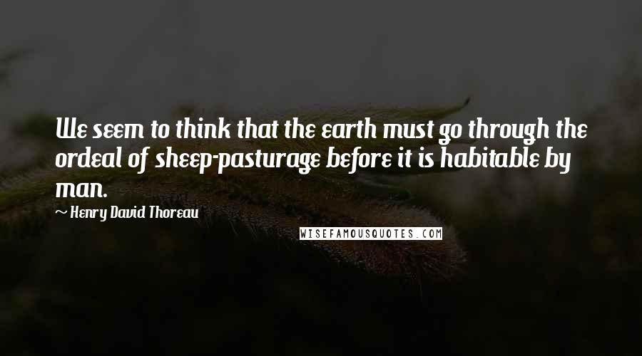 Henry David Thoreau Quotes: We seem to think that the earth must go through the ordeal of sheep-pasturage before it is habitable by man.