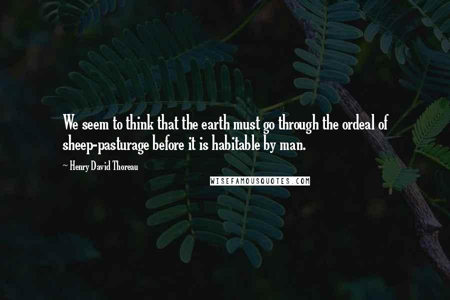 Henry David Thoreau Quotes: We seem to think that the earth must go through the ordeal of sheep-pasturage before it is habitable by man.