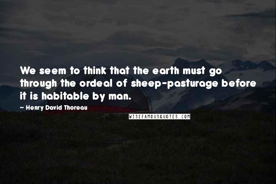 Henry David Thoreau Quotes: We seem to think that the earth must go through the ordeal of sheep-pasturage before it is habitable by man.