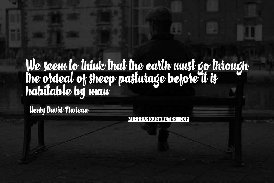 Henry David Thoreau Quotes: We seem to think that the earth must go through the ordeal of sheep-pasturage before it is habitable by man.