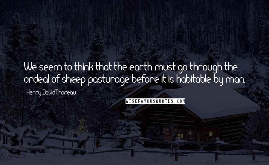 Henry David Thoreau Quotes: We seem to think that the earth must go through the ordeal of sheep-pasturage before it is habitable by man.