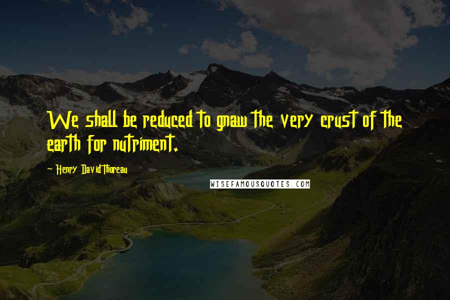 Henry David Thoreau Quotes: We shall be reduced to gnaw the very crust of the earth for nutriment.