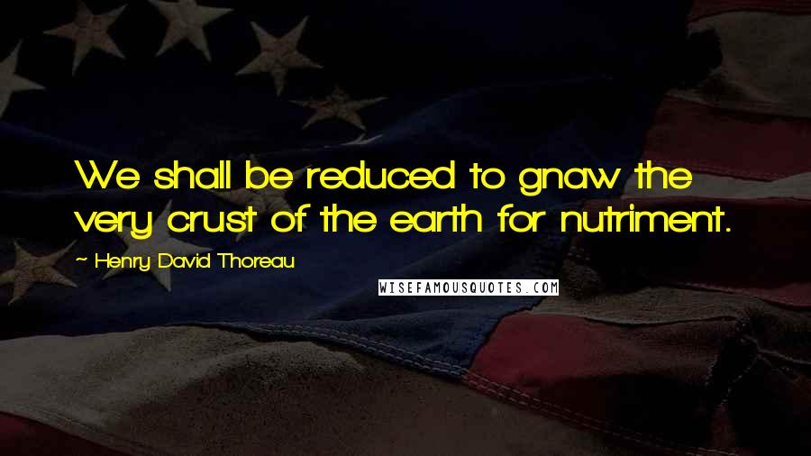 Henry David Thoreau Quotes: We shall be reduced to gnaw the very crust of the earth for nutriment.