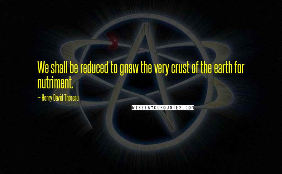 Henry David Thoreau Quotes: We shall be reduced to gnaw the very crust of the earth for nutriment.