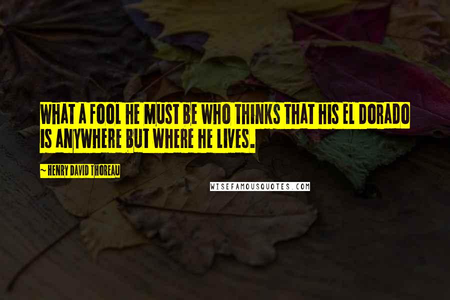 Henry David Thoreau Quotes: What a fool he must be who thinks that his El Dorado is anywhere but where he lives.
