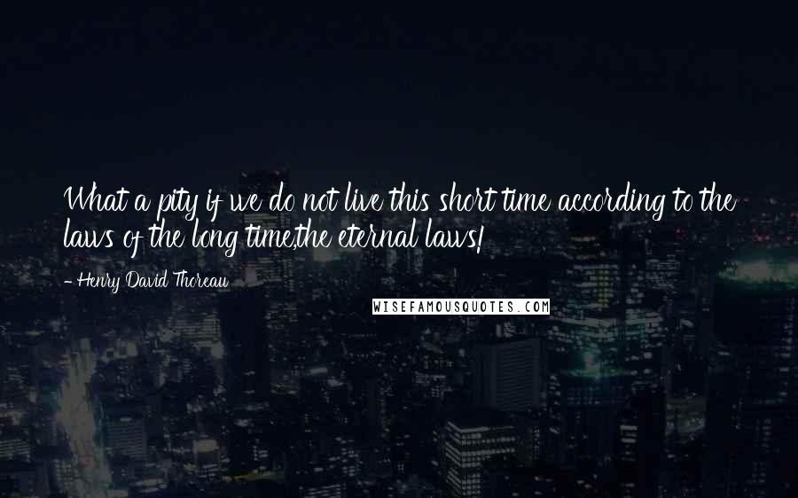 Henry David Thoreau Quotes: What a pity if we do not live this short time according to the laws of the long time,the eternal laws!