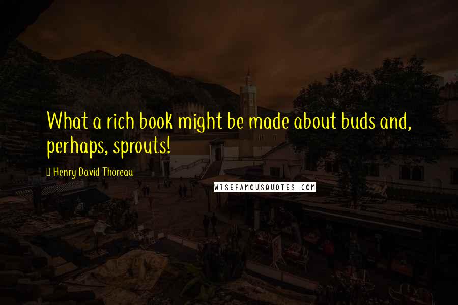 Henry David Thoreau Quotes: What a rich book might be made about buds and, perhaps, sprouts!