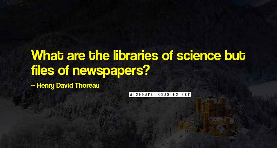 Henry David Thoreau Quotes: What are the libraries of science but files of newspapers?