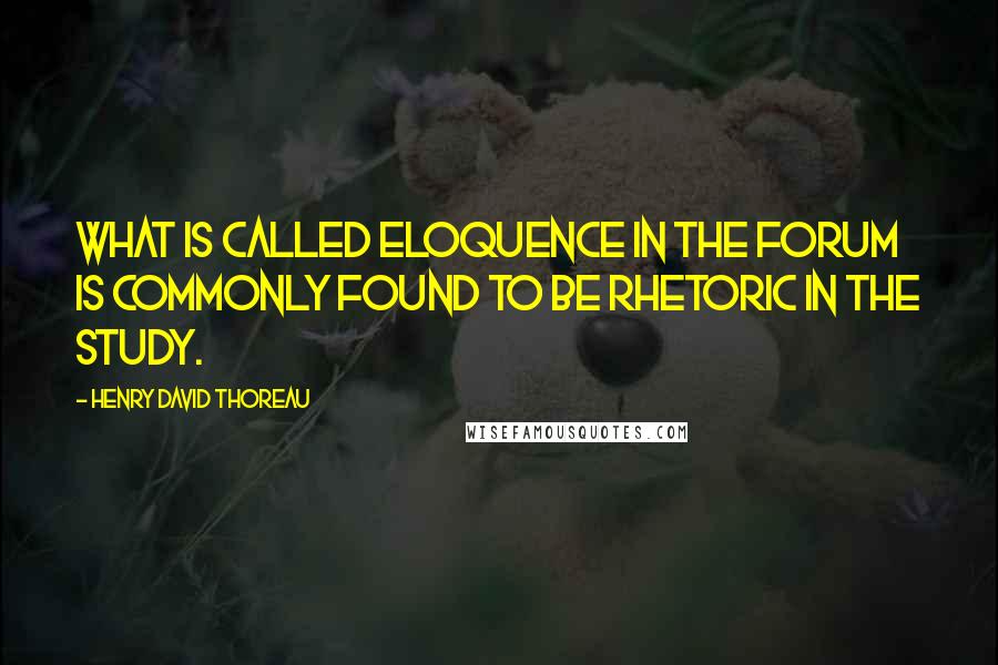 Henry David Thoreau Quotes: What is called eloquence in the forum is commonly found to be rhetoric in the study.