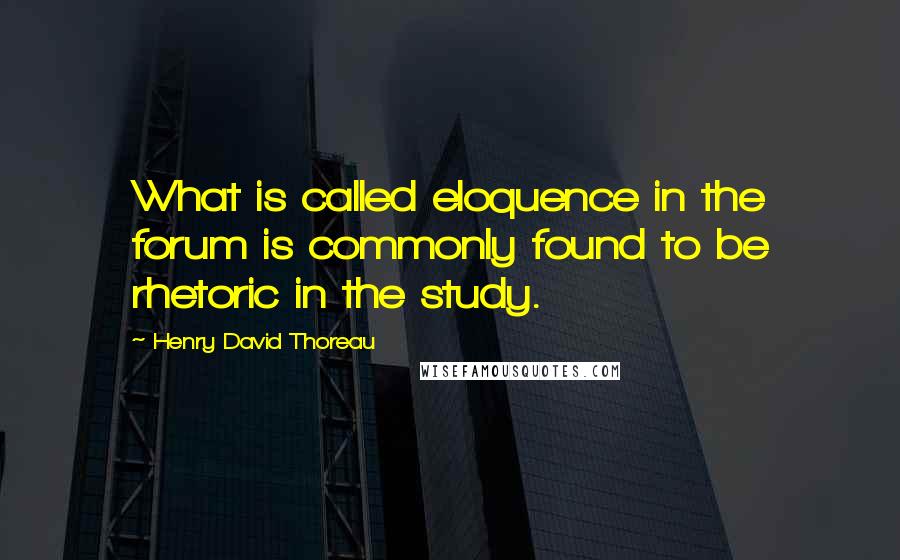 Henry David Thoreau Quotes: What is called eloquence in the forum is commonly found to be rhetoric in the study.