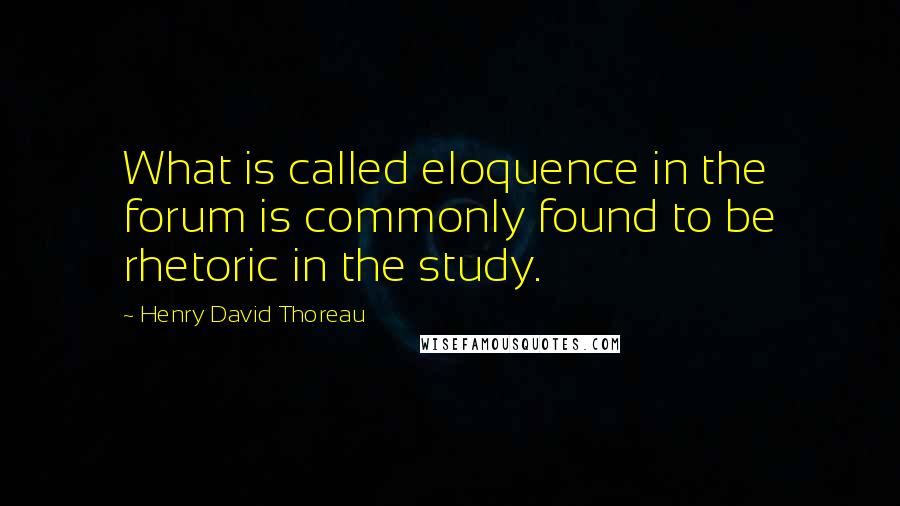 Henry David Thoreau Quotes: What is called eloquence in the forum is commonly found to be rhetoric in the study.