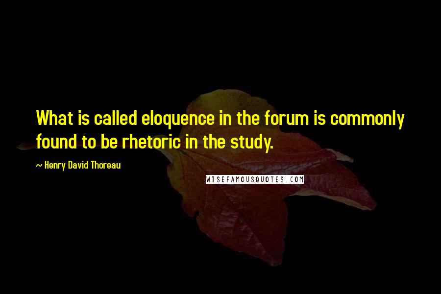 Henry David Thoreau Quotes: What is called eloquence in the forum is commonly found to be rhetoric in the study.