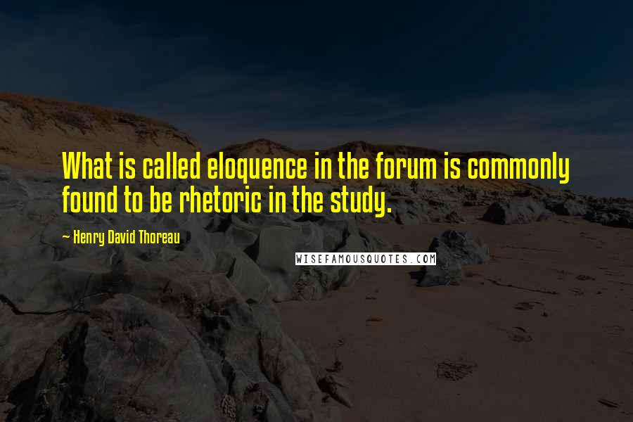 Henry David Thoreau Quotes: What is called eloquence in the forum is commonly found to be rhetoric in the study.